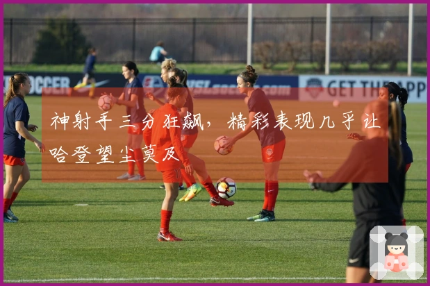 神射手三分狂飙，精彩表现几乎让哈登望尘莫及